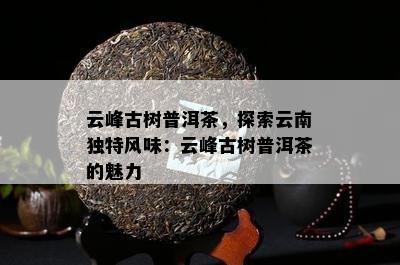 云峰古树普洱茶，探索云南特别风味：云峰古树普洱茶的魅力