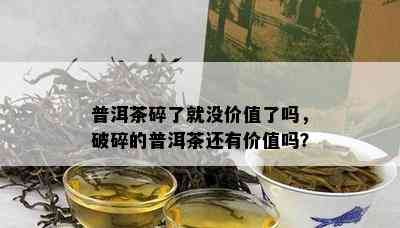 普洱茶碎了就没价值了吗，破碎的普洱茶还有价值吗？