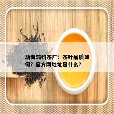 勐海鸿钧茶厂：茶叶品质如何？官方网地址是什么？