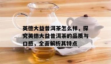 英德大益普洱茶怎么样，探究英德大益普洱茶的品质与口感，全面解析其特点