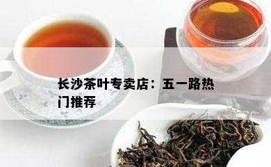 长沙茶叶专卖店：五一路热门推荐