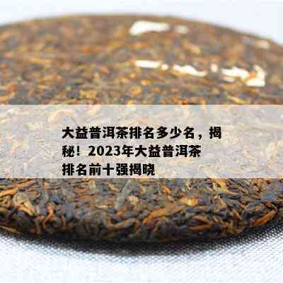 大益普洱茶排名多少名，揭秘！2023年大益普洱茶排名前十强揭晓