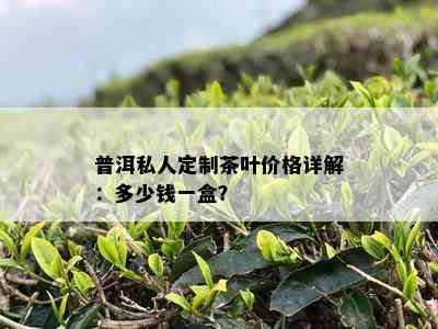 普洱私人定制茶叶价格详解：多少钱一盒？