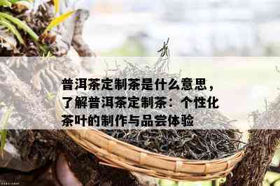 普洱茶定制茶是什么意思，熟悉普洱茶定制茶：个性化茶叶的制作与品尝体验