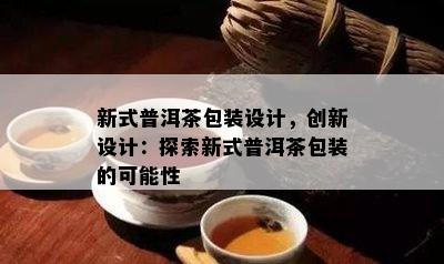 新式普洱茶包装设计，创新设计：探索新式普洱茶包装的可能性