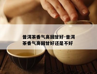 普洱茶香气高回甘好-普洱茶香气高回甘好还是不好