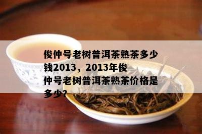 俊仲号老树普洱茶熟茶多少钱2013，2013年俊仲号老树普洱茶熟茶价格是多少？