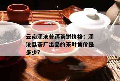 云南澜沧普洱茶饼价格：澜沧县茶厂出品的茶叶售价是多少？