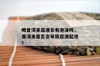 喝普洱茶尿液会有泡沫吗，普洱茶是不是会引起尿液起泡？