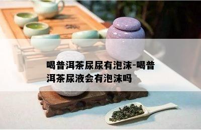 喝普洱茶尿尿有泡沫-喝普洱茶尿液会有泡沫吗