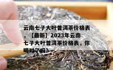 云南七子大叶普洱茶价格表，【最新】2023年云南七子大叶普洱茶价格表，你喝对了吗？