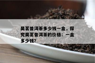 昊茗普洱茶多少钱一盒，探究昊茗普洱茶的价格：一盒多少钱？