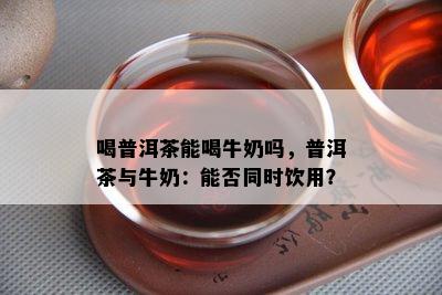 喝普洱茶能喝牛奶吗，普洱茶与牛奶：能否同时饮用？