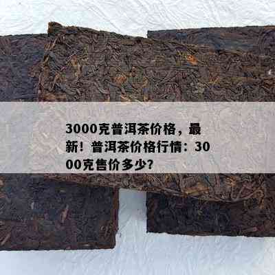 3000克普洱茶价格，最新！普洱茶价格行情：3000克售价多少？