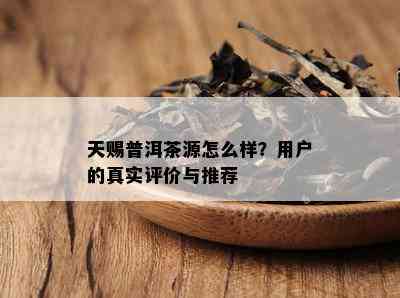 天赐普洱茶源怎么样？客户的真实评价与推荐