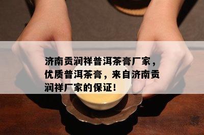 济南贡润祥普洱茶膏厂家，优质普洱茶膏，来自济南贡润祥厂家的保证！