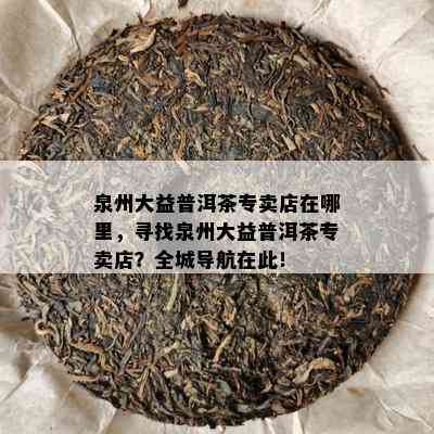 泉州大益普洱茶专卖店在哪里，寻找泉州大益普洱茶专卖店？全城导航在此！