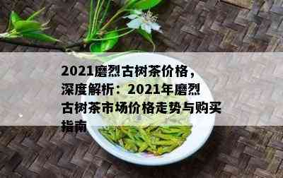 2021磨烈古树茶价格，深度解析：2021年磨烈古树茶市场价格走势与购买指南