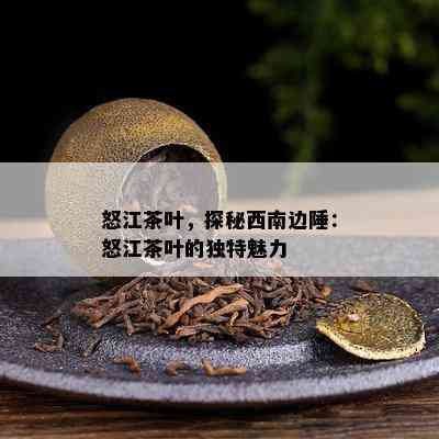 怒江茶叶，探秘西南边陲：怒江茶叶的特别魅力