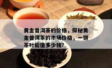 黄金普洱茶的价格，探秘黄金普洱茶的市场价格，一饼茶叶能值多少钱？