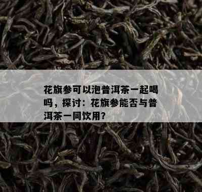 花旗参可以泡普洱茶一起喝吗，探讨：花旗参能否与普洱茶一同饮用？