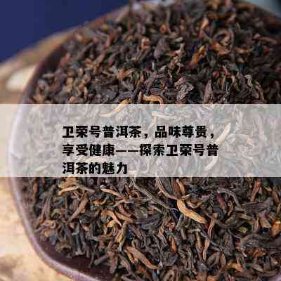 卫荣号普洱茶，品味尊贵，享受健康——探索卫荣号普洱茶的魅力