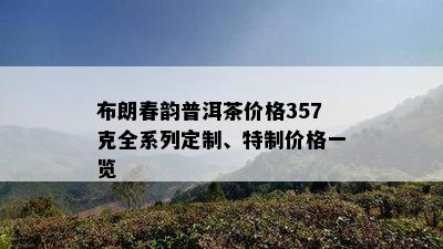 布朗春韵普洱茶价格357克全系列定制、特制价格一览