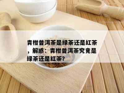 青柑普洱茶是绿茶还是红茶，解惑：青柑普洱茶究竟是绿茶还是红茶？