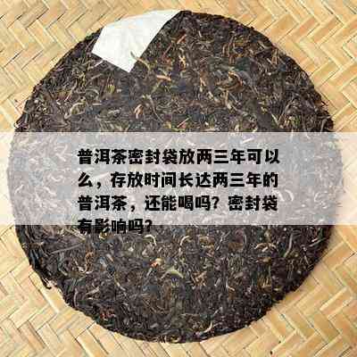 普洱茶密封袋放两三年可以么，存放时间长达两三年的普洱茶，还能喝吗？密封袋有作用吗？