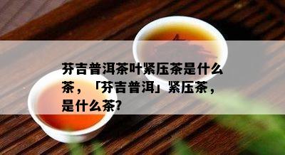 芬吉普洱茶叶紧压茶是什么茶，「芬吉普洱」紧压茶，是什么茶？