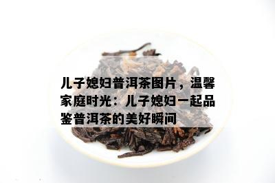 儿子媳妇普洱茶图片，温馨家庭时光：儿子媳妇一起品鉴普洱茶的美好瞬间