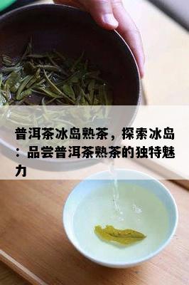 普洱茶冰岛熟茶，探索冰岛：品尝普洱茶熟茶的特别魅力