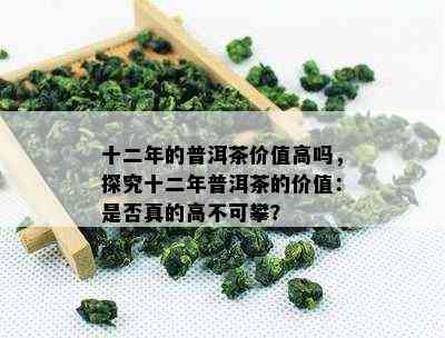 十二年的普洱茶价值高吗，探究十二年普洱茶的价值：是否真的高不可攀？