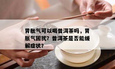 胃胀气可以喝普洱茶吗，胃胀气困扰？普洱茶是不是能缓解症状？