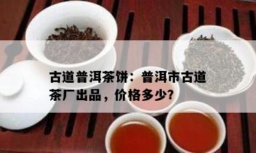 古道普洱茶饼：普洱市古道茶厂出品，价格多少？