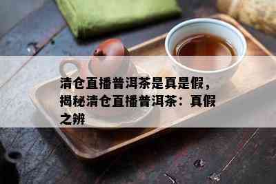 清仓直播普洱茶是真是假，揭秘清仓直播普洱茶：真假之辨