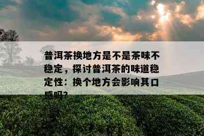 普洱茶换地方是不是茶味不稳定，探讨普洱茶的味道稳定性：换个地方会作用其口感吗？