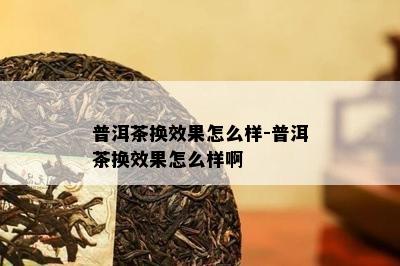 普洱茶换效果怎么样-普洱茶换效果怎么样啊