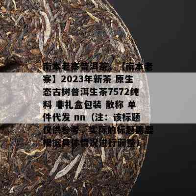 南本老寨普洱茶，【南本老寨】2023年新茶 原生态古树普洱生茶7572纯料 非礼盒包装 散称 单件代发 nn（注：该标题仅供参考，实际的标题需要依据具体情况实施调整）