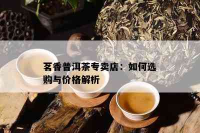 茗香普洱茶专卖店：如何选购与价格解析