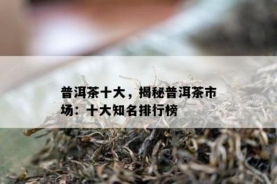 普洱茶十大，揭秘普洱茶市场：十大知名排行榜