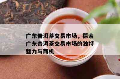 广东普洱茶交易市场，探索广东普洱茶交易市场的独特魅力与商机