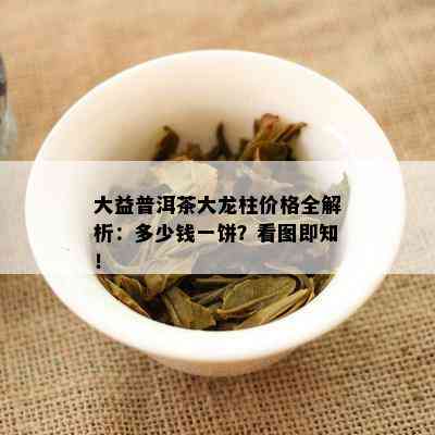 大益普洱茶大龙柱价格全解析：多少钱一饼？看图即知！