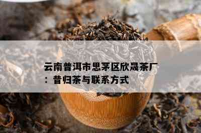 云南普洱市思茅区欣晟茶厂：昔归茶与联系方式