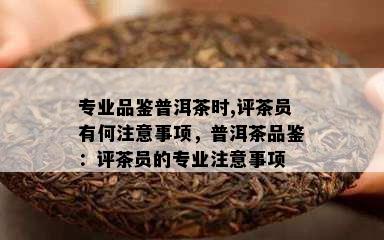 专业品鉴普洱茶时,评茶员有何注意事项，普洱茶品鉴：评茶员的专业注意事项