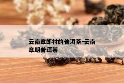 云南章郎村的普洱茶-云南章朗普洱茶