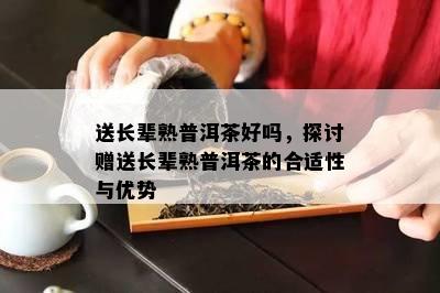 送长辈熟普洱茶好吗，探讨赠送长辈熟普洱茶的合适性与优势