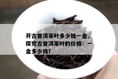 开古普洱茶叶多少钱一盒，探究古普洱茶叶的价格：一盒多少钱？