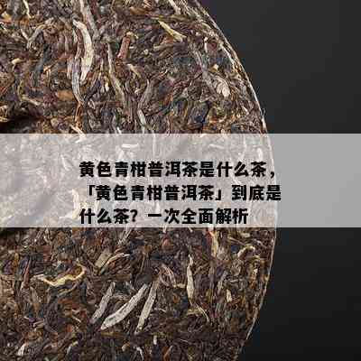 黄色青柑普洱茶是什么茶，「黄色青柑普洱茶」到底是什么茶？一次全面解析