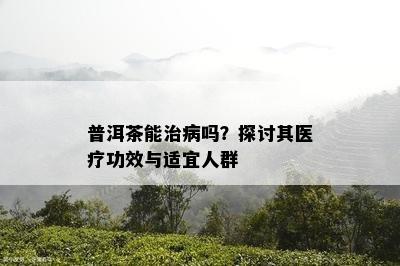 普洱茶能治病吗？探讨其医疗功效与适宜人群